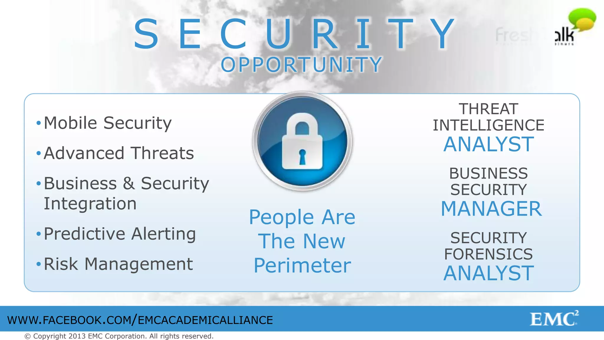 © Copyright 2013 EMC Corporation. All rights reserved.
WWW.FACEBOOK.COM/EMCACADEMICALLIANCE
S E C U R I T Y
OPPORTUNITY
THREAT
INTELLIGENCE
ANALYST
BUSINESS
SECURITY
MANAGER
SECURITY
FORENSICS
ANALYST
People Are
The New
Perimeter
•Mobile Security
•Advanced Threats
•Business & Security
Integration
•Predictive Alerting
•Risk Management
 