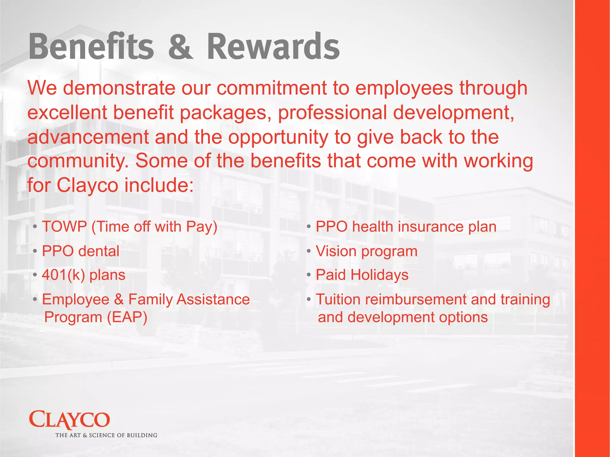 Benefits & Rewards
We demonstrate our commitment to employees through
excellent benefit packages, professional development,
advancement and the opportunity to give back to the
community. Some of the benefits that come with working
for Clayco include:
•  TOWP (Time off with Pay)       •  PPO health insurance plan
•  PPO dental                     •  Vision program
•  401(k) plans                   •  Paid Holidays
•  Employee & Family Assistance   •  Tuition reimbursement and training
   Program (EAP)                     and development options
 