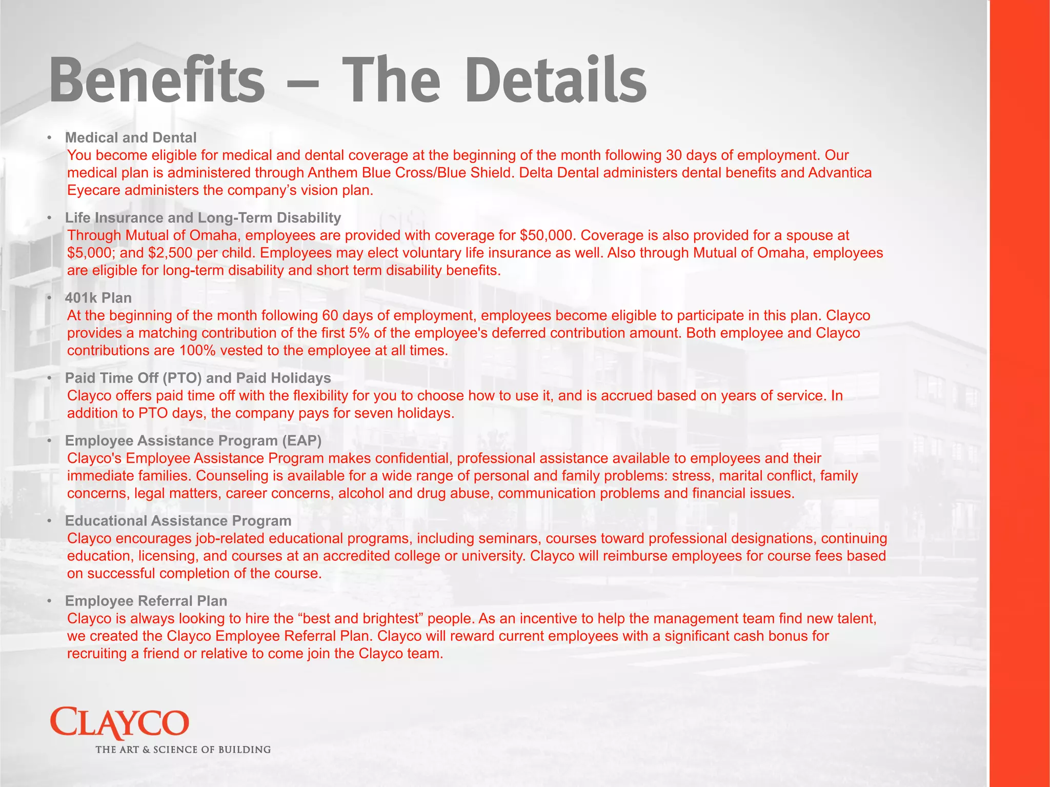 Benefits – The Details
•  Medical and Dental
   You become eligible for medical and dental coverage at the beginning of the month following 30 days of employment. Our
   medical plan is administered through Anthem Blue Cross/Blue Shield. Delta Dental administers dental benefits and Advantica
   Eyecare administers the company’s vision plan.
•  Life Insurance and Long-Term Disability
   Through Mutual of Omaha, employees are provided with coverage for $50,000. Coverage is also provided for a spouse at
   $5,000; and $2,500 per child. Employees may elect voluntary life insurance as well. Also through Mutual of Omaha, employees
   are eligible for long-term disability and short term disability benefits.
•  401k Plan
   At the beginning of the month following 60 days of employment, employees become eligible to participate in this plan. Clayco
   provides a matching contribution of the first 5% of the employee's deferred contribution amount. Both employee and Clayco
   contributions are 100% vested to the employee at all times.
•  Paid Time Off (PTO) and Paid Holidays
   Clayco offers paid time off with the flexibility for you to choose how to use it, and is accrued based on years of service. In
   addition to PTO days, the company pays for seven holidays.
•  Employee Assistance Program (EAP)
   Clayco's Employee Assistance Program makes confidential, professional assistance available to employees and their
   immediate families. Counseling is available for a wide range of personal and family problems: stress, marital conflict, family
   concerns, legal matters, career concerns, alcohol and drug abuse, communication problems and financial issues.
•  Educational Assistance Program
   Clayco encourages job-related educational programs, including seminars, courses toward professional designations, continuing
   education, licensing, and courses at an accredited college or university. Clayco will reimburse employees for course fees based
   on successful completion of the course.
•  Employee Referral Plan
   Clayco is always looking to hire the “best and brightest” people. As an incentive to help the management team find new talent,
   we created the Clayco Employee Referral Plan. Clayco will reward current employees with a significant cash bonus for
   recruiting a friend or relative to come join the Clayco team.
 