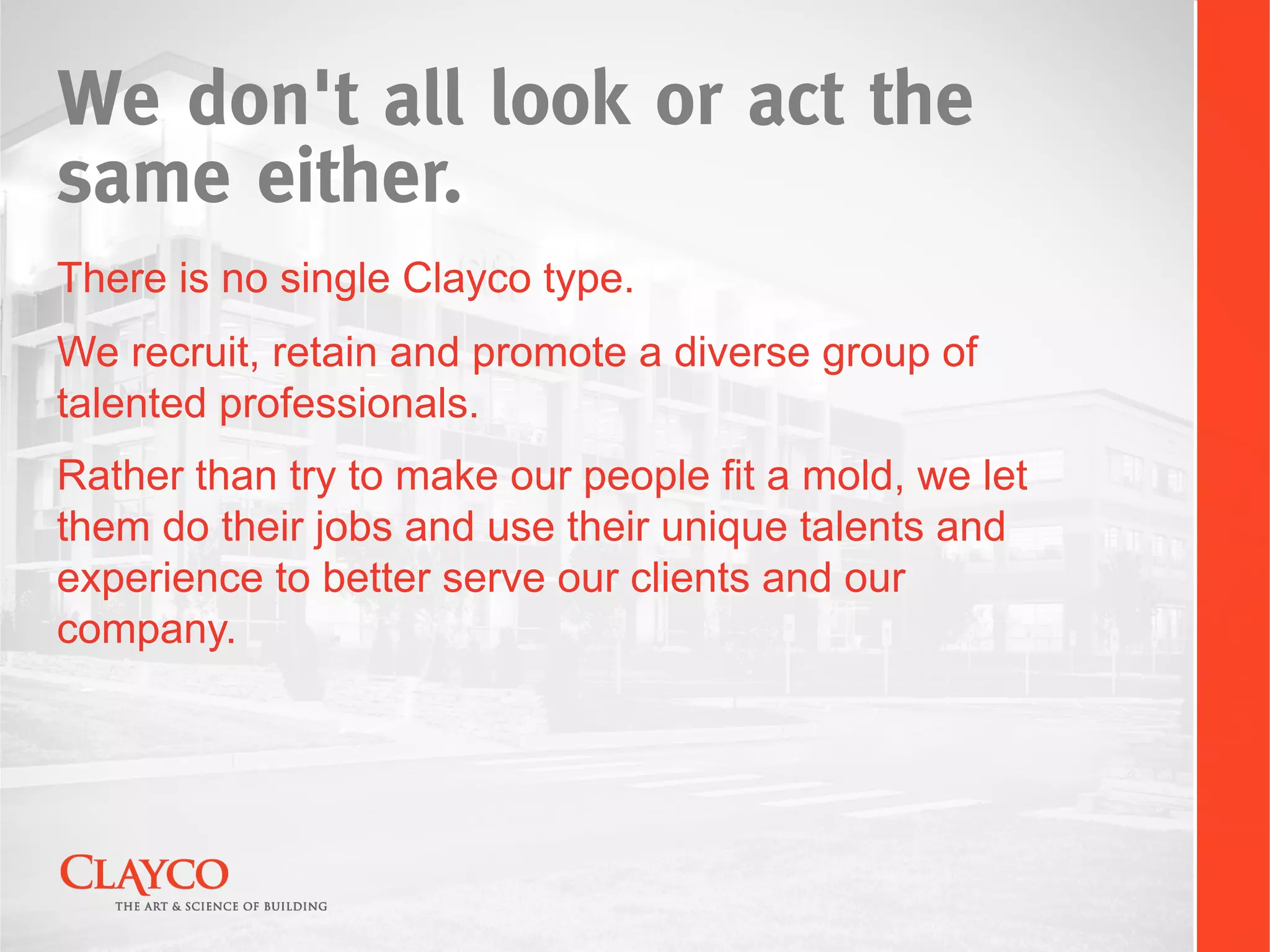 We don't all look or act the
same either.
There is no single Clayco type.
We recruit, retain and promote a diverse group of
talented professionals.
Rather than try to make our people fit a mold, we let
them do their jobs and use their unique talents and
experience to better serve our clients and our
company.
 