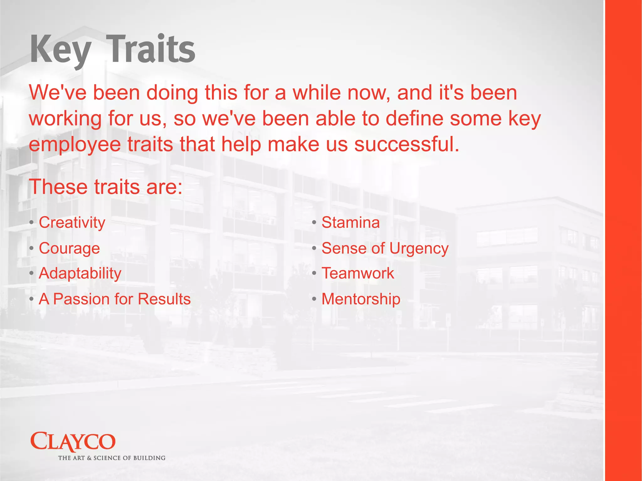 Key Traits
We've been doing this for a while now, and it's been
working for us, so we've been able to define some key
employee traits that help make us successful.
These traits are:
•  Creativity                •  Stamina
•  Courage                   •  Sense of Urgency
•  Adaptability              •  Teamwork
•  A Passion for Results     •  Mentorship
 