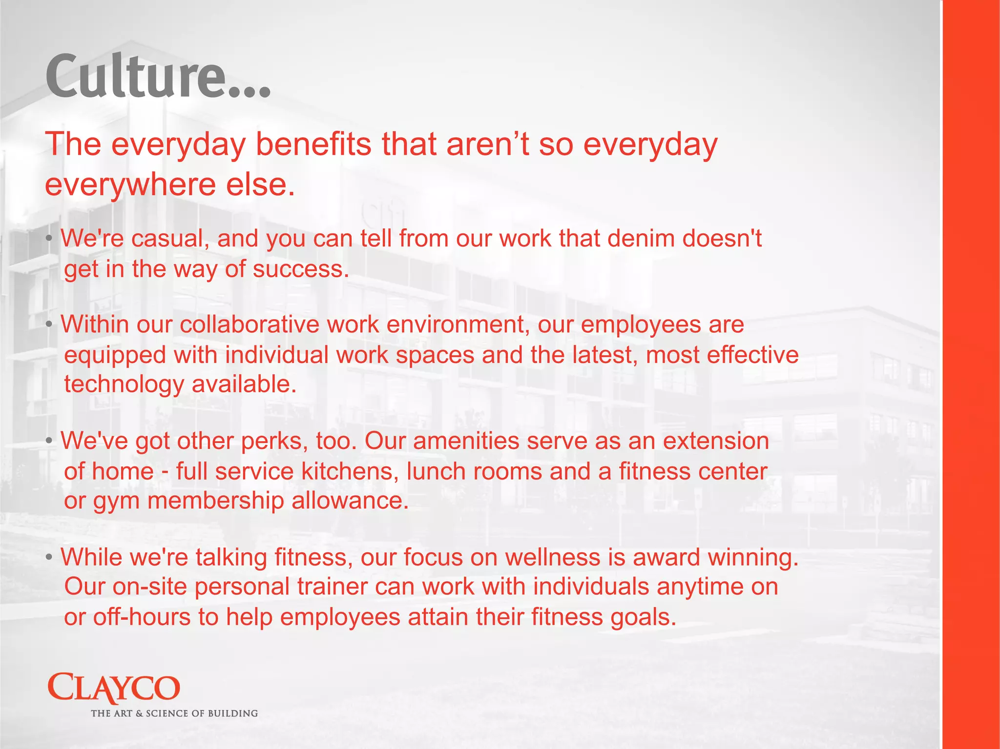 Culture…
The everyday benefits that aren’t so everyday
everywhere else.
•  We're casual, and you can tell from our work that denim doesn't
   get in the way of success.

•  Within our collaborative work environment, our employees are
   equipped with individual work spaces and the latest, most effective
   technology available.

•  We've got other perks, too. Our amenities serve as an extension
   of home ‑ full service kitchens, lunch rooms and a fitness center
   or gym membership allowance.

•  While we're talking fitness, our focus on wellness is award winning.
   Our on-site personal trainer can work with individuals anytime on
   or off-hours to help employees attain their fitness goals.
 