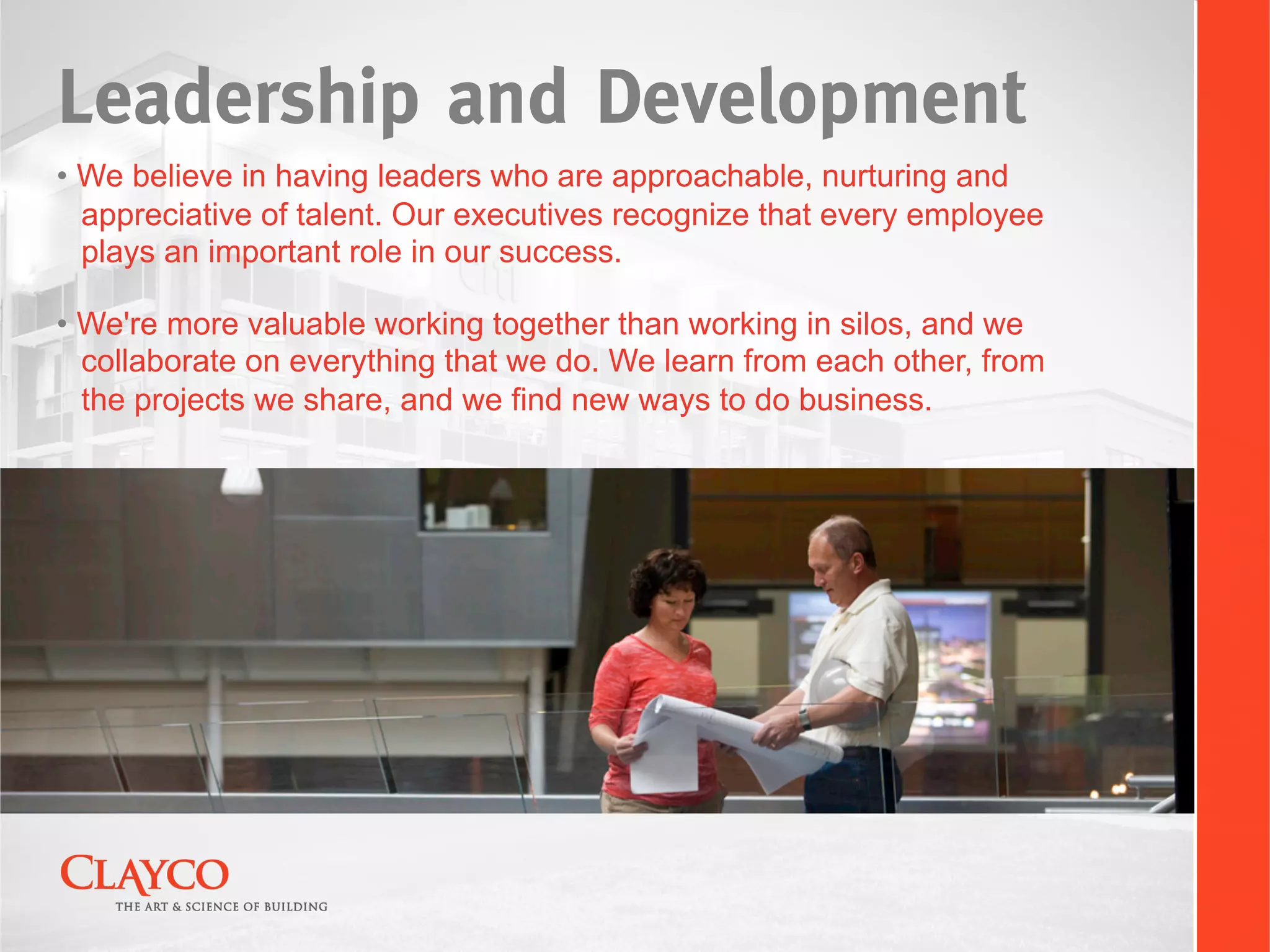Leadership and Development
•  We believe in having leaders who are approachable, nurturing and
   appreciative of talent. Our executives recognize that every employee
   plays an important role in our success.

•  We're more valuable working together than working in silos, and we
   collaborate on everything that we do. We learn from each other, from
   the projects we share, and we find new ways to do business.
 