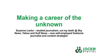 Making a career of the
unknown
Suzanne Locke – studied journalism, cut my teeth @ Sky
News, Yahoo and Gulf News – now self-employed freelance
journalist and content strategist
 