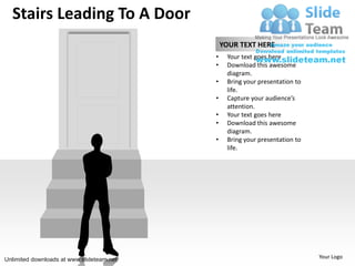 Stairs Leading To A Door
                                               YOUR TEXT HERE
                                           •    Your text goes here
                                           •    Download this awesome
                                                diagram.
                                           •    Bring your presentation to
                                                life.
                                           •    Capture your audience’s
                                                attention.
                                           •    Your text goes here
                                           •    Download this awesome
                                                diagram.
                                           •    Bring your presentation to
                                                life.




Unlimited downloads at www.slideteam.net                                     Your Logo
 