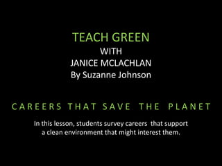 TEACH GREEN
                      WITH
               JANICE MCLACHLAN
               By Suzanne Johnson


CAREERS THAT SAVE THE PLANET
   In this lesson, students survey careers that support
      a clean environment that might interest them.
 