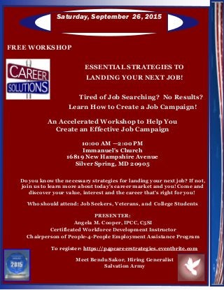 Saturday, September 26, 2015
FREE WORKSHOP
ESSENTIAL STRATEGIES TO
LANDING YOUR NEXT JOB!
Tired of Job Searching? No Results?
Learn How to Create a Job Campaign!
An Accelerated Workshop to Help You
Create an Effective Job Campaign
10:00 AM —2:00 PM
Immanuel's Church
16819 New Hampshire Avenue
Silver Spring, MD 20905
Do you know the necessary strategies for landing your next job? If not,
join us to learn more about today’s career market and you! Come and
discover your value, interest and the career that's right for you!
Who should attend: Job Seekers, Veterans, and College Students
PRESENTER:
Angela M. Cooper, IPCC, C5SI
Certificated Workforce Development Instructor
Chairperson of People-4-People Employment Assistance Program
To register: https://p4pcareerstrategies.eventbrite.com
Meet Bendu Sakor, Hiring Generalist
Salvation Army
 