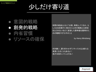 少しだけ寄り道
● 意図的戦略
● 創発的戦略
● 内省習慣
● リソースの確保
時間の経過とともに「出現、発現」してくるか、も
しくは当初実行に移されたときの戦略とは原型
をとどめないほどに変容した競争優位獲得のた
めの戦略や打ち手のこと
by Henry Mintzberg
好き嫌い、選り好みせずにやってみると新たな
発見になることもあるよ！
急がば回れってことだね！
キャリア戦略のポイント
 