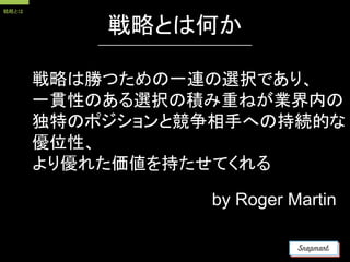 戦略とは何か
戦略は勝つための一連の選択であり、
一貫性のある選択の積み重ねが業界内の
独特のポジションと競争相手への持続的な
優位性、
より優れた価値を持たせてくれる
by Roger Martin
戦略とは
 