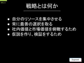 戦略とは何か
● 自分のリソースを集中させる
● 常に最善の選択を取る
● 社内価値と市場価値を俯瞰するため
● 仮説を作り、検証をするため
戦略とは
 