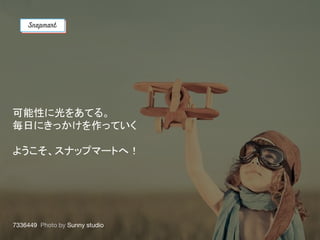 可能性に光をあてる。
毎日にきっかけを作っていく
ようこそ、スナップマートへ！
 