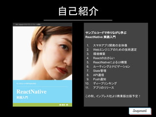 自己紹介
サンプルコードで作りながら学ぶ
ReactNative 実践入門
1. スマホアプリ開発の全体像
2. Webエンジニアのための技術選定
3. 環境構築
4. Reactのおさらい
5. ReactNativeによるUI構築
6. ルーティングとナビゲーション
7. State管理
8. API通信
9. Push通知
10. ディープリンキング
11. アプリのリリース
この秋、インプレス社より商業版出版予定！
 