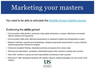 You need to be able to articulate the benefits of your masters course.
Evidencing the skills gained:
• Communication skills (written): produced a high quality dissertation or project, effectively summarised
relevant research and arguments.
• Communication skills (oral): delivered presentations or explained complex terminology/ideas to peers.
• Research methods: searched journal databases, designed appropriate experimental or survey methods,
selected appropriate methods for analysis.
• Critical and analytical thinking: interpreted and drew conclusions from various data.
• Planning and organisation: completed a dissertation/project which required a realistic plan of action.
• Team work: worked in a group and took responsibility contributing to team success.
• Advanced IT skills: developed familiarity with specific research software packages over the course of the
masters.
Marketing your masters
 