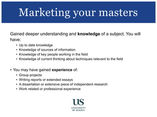 Gained deeper understanding and knowledge of a subject. You will
have:
• Up to date knowledge
• Knowledge of sources of information
• Knowledge of key people working in the field
• Knowledge of current thinking about techniques relevant to the field
• You may have gained experience of:
• Group projects
• Writing reports or extended essays
• A dissertation or extensive piece of independent research
• Work related or professional experience
Marketing your masters
 