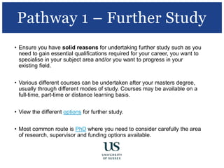 • Ensure you have solid reasons for undertaking further study such as you
need to gain essential qualifications required for your career, you want to
specialise in your subject area and/or you want to progress in your
existing field.
• Various different courses can be undertaken after your masters degree,
usually through different modes of study. Courses may be available on a
full-time, part-time or distance learning basis.
• View the different options for further study.
• Most common route is PhD where you need to consider carefully the area
of research, supervisor and funding options available.
Pathway 1 – Further Study
 
