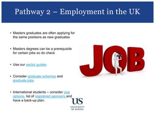 • Masters graduates are often applying for
the same positions as new graduates
• Masters degrees can be a prerequisite
for certain jobs so do check
• Use our sector guides
• Consider graduate schemes and
graduate jobs
• International students – consider visa
options, list of registered sponsors and
have a back-up plan.
Pathway 2 – Employment in the UK
 