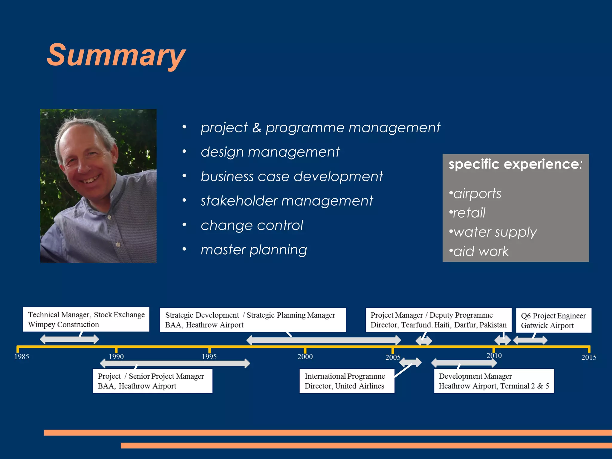 Summary

      •   project & programme management
      •   design management
                                           specific experience:
      •   business case development
                                           •airports
      •   stakeholder management
                                           •retail
      •   change control                   •water supply
      •   master planning                  •aid work
 