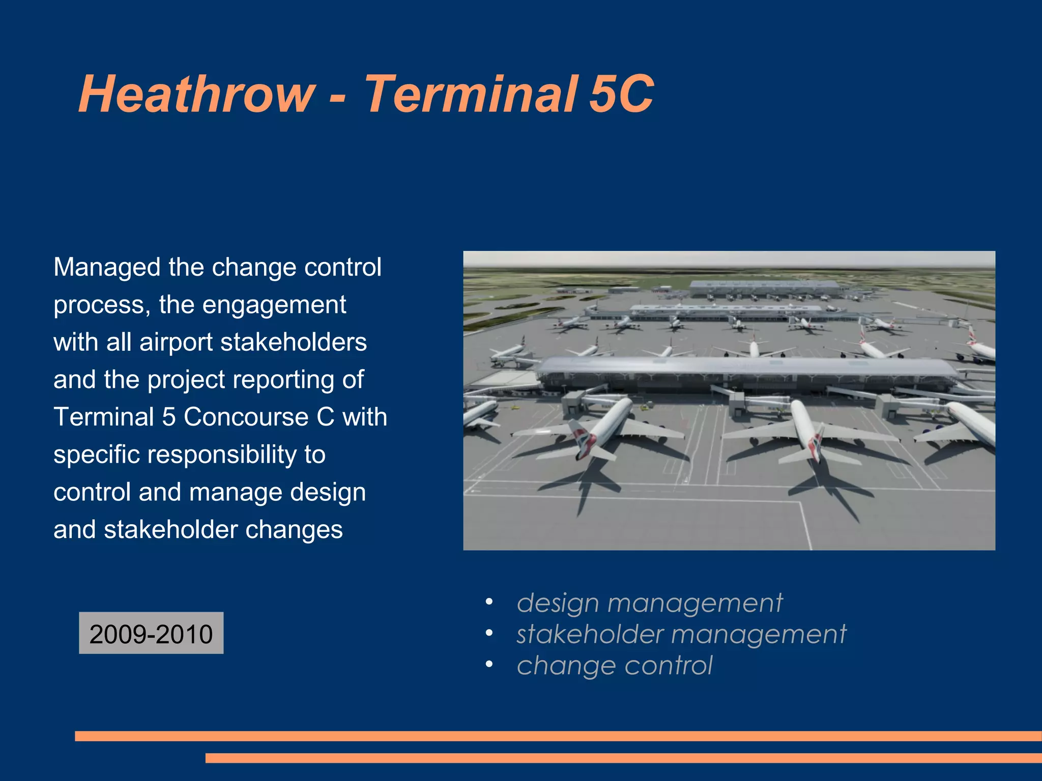 Heathrow - Terminal 5C


Managed the change control
process, the engagement
with all airport stakeholders
and the project reporting of
Terminal 5 Concourse C with
specific responsibility to
control and manage design
and stakeholder changes

                                • design management
   2009-2010                    • stakeholder management
                                • change control
 