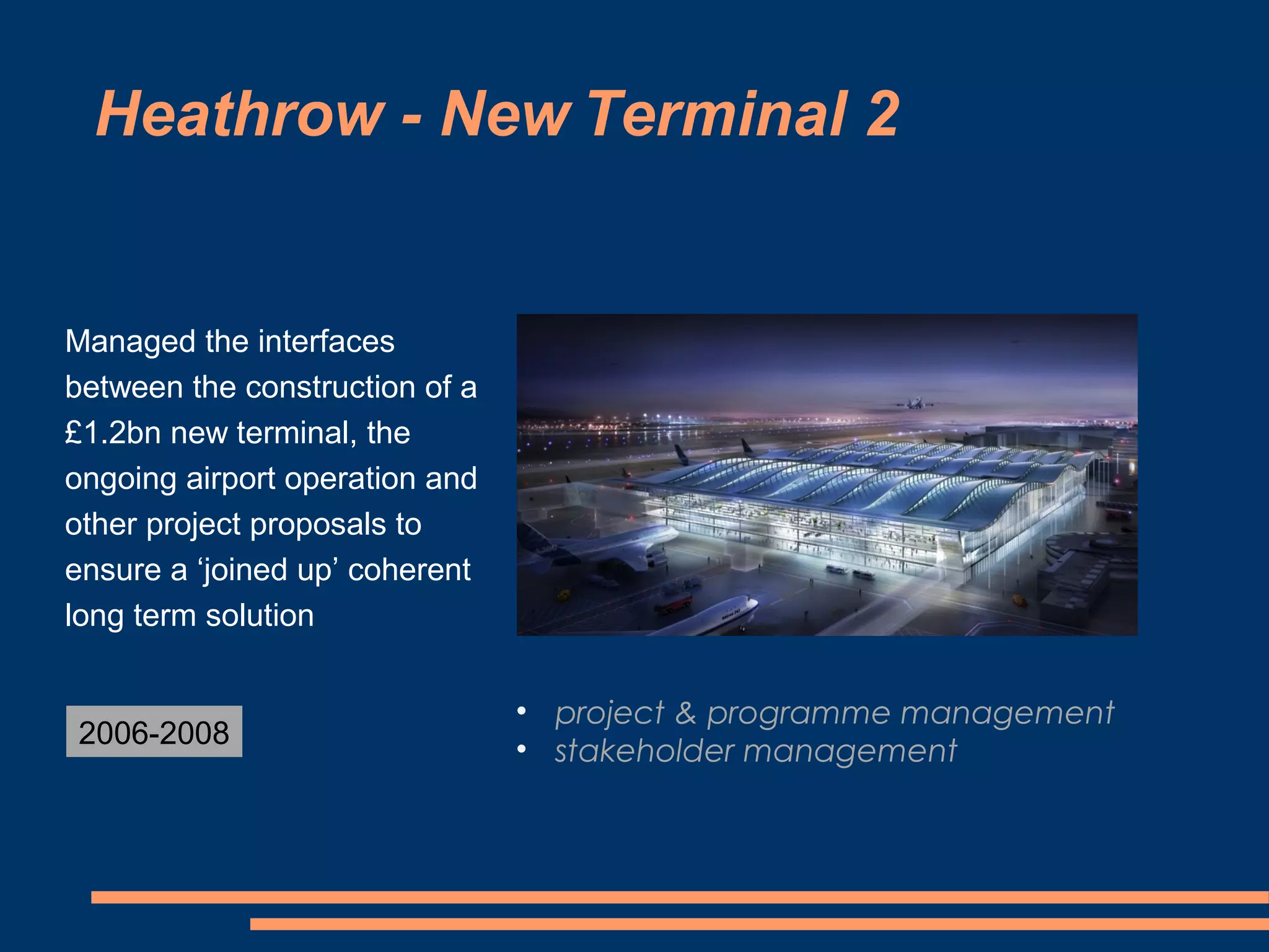 Heathrow - New Terminal 2


Managed the interfaces
between the construction of a
£1.2bn new terminal, the
ongoing airport operation and
other project proposals to
ensure a ‘joined up’ coherent
long term solution


                                • project & programme management
2006-2008
                                • stakeholder management
 