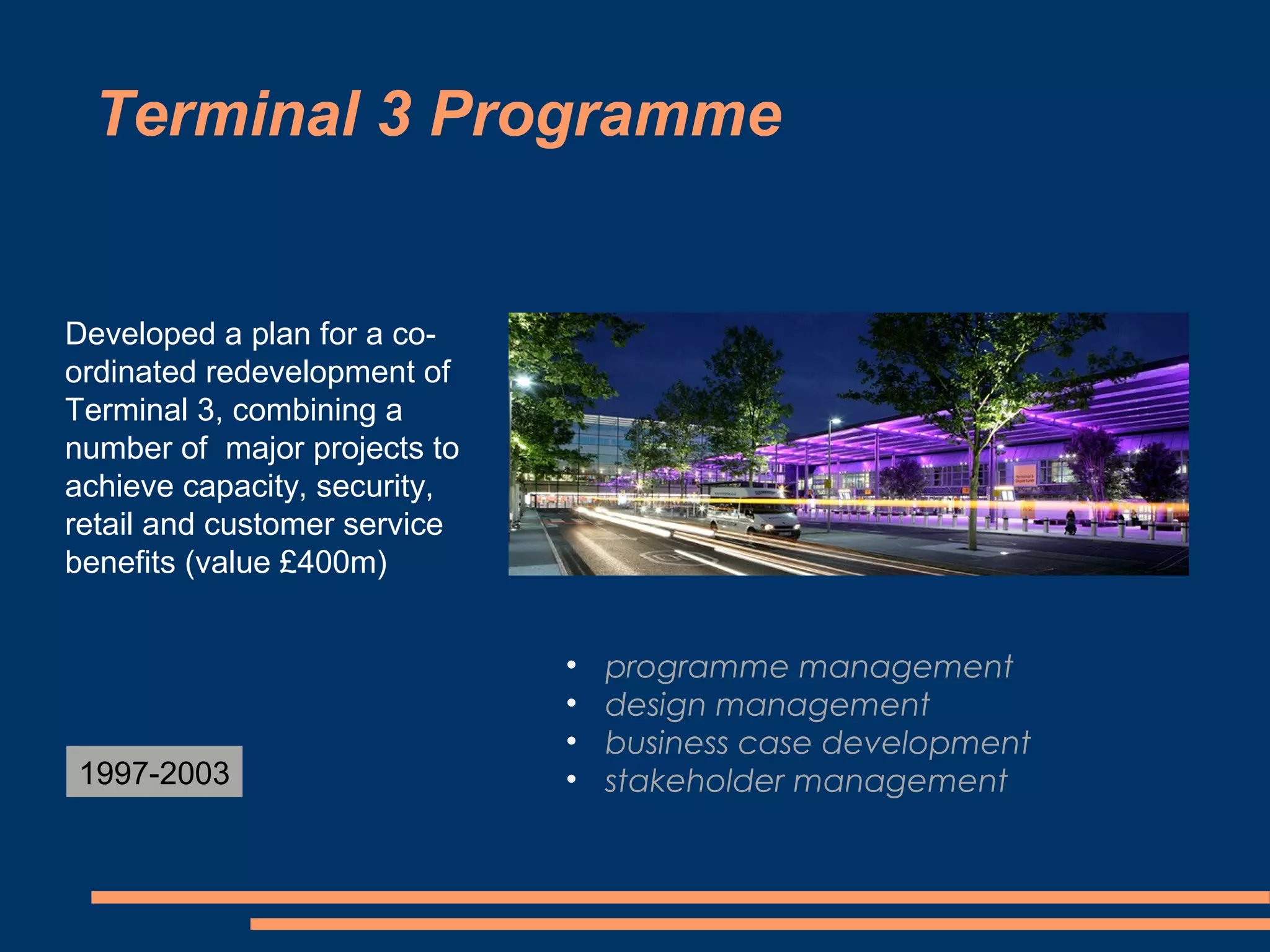Terminal 3 Programme


Developed a plan for a co-
ordinated redevelopment of
Terminal 3, combining a
number of major projects to
achieve capacity, security,
retail and customer service
benefits (value £400m)


                              •   programme management
                              •   design management
                              •   business case development
1997-2003                     •   stakeholder management
 