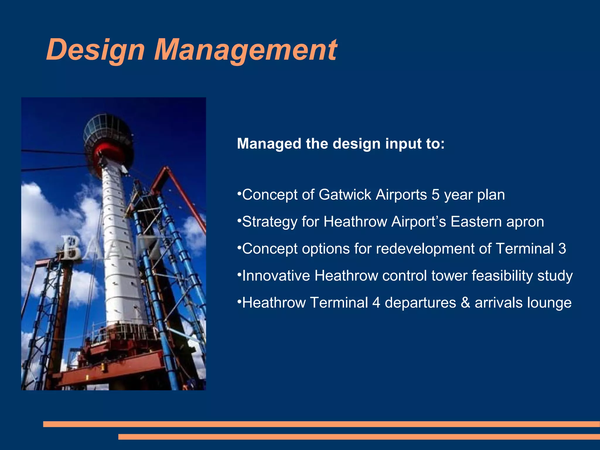 Design Management

           Managed the design input to:


           •Concept of Gatwick Airports 5 year plan
           •Strategy for Heathrow Airport’s Eastern apron
           •Concept options for redevelopment of Terminal 3
           •Innovative Heathrow control tower feasibility study
           •Heathrow Terminal 4 departures & arrivals lounge
 