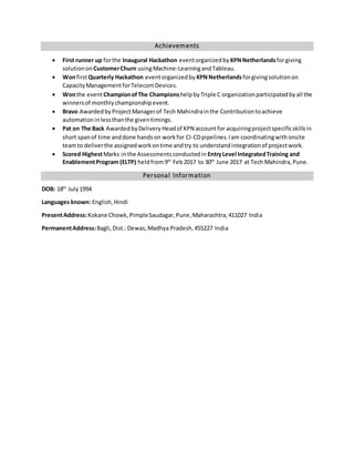 Achievements
 First runner up forthe Inaugural Hackathon eventorganizedby KPNNetherlandsforgiving
solutionon CustomerChurn usingMachine-LearningandTableau.
 WonfirstQuarterly Hackathon eventorganizedby KPNNetherlandsforgivingsolutionon
CapacityManagementforTelecomDevices.
 Wonthe eventChampionofThe ChampionshelpbyTriple C organizationparticipatedbyall the
winnersof monthlychampionshipevent.
 Bravo AwardedbyProjectManagerof Tech Mahindrainthe Contributiontoachieve
automationinlessthanthe giventimings.
 Pat on The Back AwardedbyDelivery Headof KPN accountfor acquiringprojectspecificskillsin
short spanof time anddone handson workfor CI-CDpipelines.Iam coordinatingwithonsite
teamto deliverthe assignedworkontime andtry to understandintegrationof projectwork.
 Scored HighestMarks inthe Assessmentsconductedin EntryLevel IntegratedTraining and
EnablementProgram (ELTP) heldfrom9th
Feb2017 to 30th
June 2017 at Tech Mahindra,Pune.
Personal Information
DOB: 18th
July1994
Languages known: English,Hindi
PresentAddress:Kokane Chowk, PimpleSaudagar,Pune,Maharashtra,411027 India
PermanentAddress:Bagli, Dist.:Dewas,Madhya Pradesh,455227 India
 