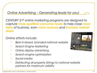 Online Advertising – Generating leads for you!

      CENTURY 21® online marketing programs are designed to
      capture more qualified consumer leads to help close more
      sides of business, earn more revenue and increase market
      share

      Online efforts include:
               •         Best-in-breed, branded national website
               •         Search Engine Marketing
               •         Online display advertising
               •         Search engine optimization
               •         Social media
               •         Distributing all property listings to national website
                         partners for maximum visibility
Copyright © 2010 Century 21 Real Estate LLC. All rights reserved.                 16
 