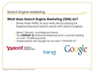 Search Engine Marketing

         What does Search Engine Marketing (SEM) do?
                 –         Drives more traffic to your web site by paying for
                           targeted keyword search results with search engines.

                       • Brand, Generic, and Regional terms)
                       • The CENTURY 21 National Marketing team currently bidding
                         on over 175,000 keywords
                       • Trademarked with Google for the term “CENTURY 21”




Copyright © 2010 Century 21 Real Estate LLC. All rights reserved.                   19
 