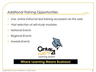 Additional Training Opportunities

         • Live, online instructor-led training accessed via the web

         • Vast selection of self-study modules

         • National Events

         • Regional Events

         • Awards Events




                                                                    Learning System

                                   Where Learning Means Business!

Copyright © 2010 Century 21 Real Estate LLC. All rights reserved.                     35
 