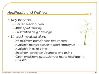 Healthcare and Wellness

         • Key benefits
                   – Limited medical plan
                   – 401K / profit sharing
                   – Prescription drug coverage
         • Limited medical plans
                   –    No minimum participation requirement
                   –    Available to sales associates and employees
                   –    Available in all 50 states
                   –    Enrollment available via phone and online
                   –    Open enrollment available year-round to all agents
                        and W2s



Copyright © 2010 Century 21 Real Estate LLC. All rights reserved.            40
 