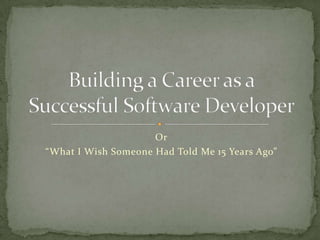 Or “What I Wish Someone Had Told Me 15 Years Ago” Building a Career as aSuccessful Software Developer 