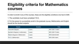 Eligibility criteria for Mathematics
courses
In order to enroll in any of the courses, these are the eligibility conditions one has to fulfill:
1. The candidate must have completed 10+2.
2. For the person to successfully enroll in the graduate course, Mathematics and English
should be the studied subjects.
Course Duration Fees
Associate's Degrees 2 years INR 3,000-1.5 lakhs
Bachelor's Degrees in mathematics 3 years INR 3,000-1.5 lakhs
Master's Degrees in Mathematics 2 years INR 30,000-50,000
Ph.D. in Mathematics 3 years INR 5,000-3 lakhs
 