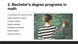 2. Bachelor's degree programs in
math
It necessitates the students to study:
•Applied regression analysis
•Complex variables
•Applied probability
•Probability and statistics
•Abstract algebra
•Advanced calculus
 