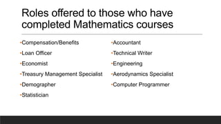 Roles offered to those who have
completed Mathematics courses
•Compensation/Benefits
•Loan Officer
•Economist
•Treasury Management Specialist
•Demographer
•Statistician
•Accountant
•Technical Writer
•Engineering
•Aerodynamics Specialist
•Computer Programmer
 
