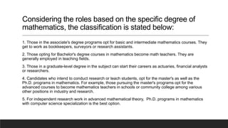 Considering the roles based on the specific degree of
mathematics, the classification is stated below:
1. Those in the associate's degree programs opt for basic and intermediate mathematics courses. They
get to work as bookkeepers, surveyors or research assistants.
2. Those opting for Bachelor's degree courses in mathematics become math teachers. They are
generally employed in teaching fields.
3. Those in a graduate-level degree in the subject can start their careers as actuaries, financial analysts
or researchers.
4. Candidates who intend to conduct research or teach students, opt for the master's as well as the
Ph.D. programs in mathematics. For example, those pursuing the master's programs opt for the
advanced courses to become mathematics teachers in schools or community college among various
other positions in industry and research.
5. For independent research work in advanced mathematical theory, Ph.D. programs in mathematics
with computer science specialization is the best option.
 