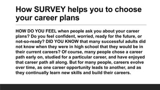 How SURVEY helps you to choose
your career plans
HOW DO YOU FEEL when people ask you about your career
plans? Do you feel confident, worried, ready for the future, or
not-so-ready? DID YOU KNOW that many successful adults did
not know when they were in high school that they would be in
their current careers? Of course, many people chose a career
path early on, studied for a particular career, and have enjoyed
that career path all along. But for many people, careers evolve
over time, as one career opportunity leads to another, and as
they continually learn new skills and build their careers.
 