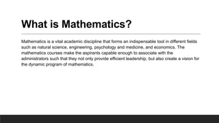 What is Mathematics?
Mathematics is a vital academic discipline that forms an indispensable tool in different fields
such as natural science, engineering, psychology and medicine, and economics. The
mathematics courses make the aspirants capable enough to associate with the
administrators such that they not only provide efficient leadership, but also create a vision for
the dynamic program of mathematics.
 