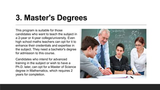 3. Master's Degrees
This program is suitable for those
candidates who want to teach the subject in
a 2-year or 4-year college/university. Even
high school maths teachers can opt for it to
enhance their credentials and expertise in
the subject. They need a bachelor's degree
for admission to this course.
Candidates who intend for advanced
training in the subject or wish to have a
Ph.D. later, can opt for a Master of Science
degree in Mathematics, which requires 2
years for completion.
 