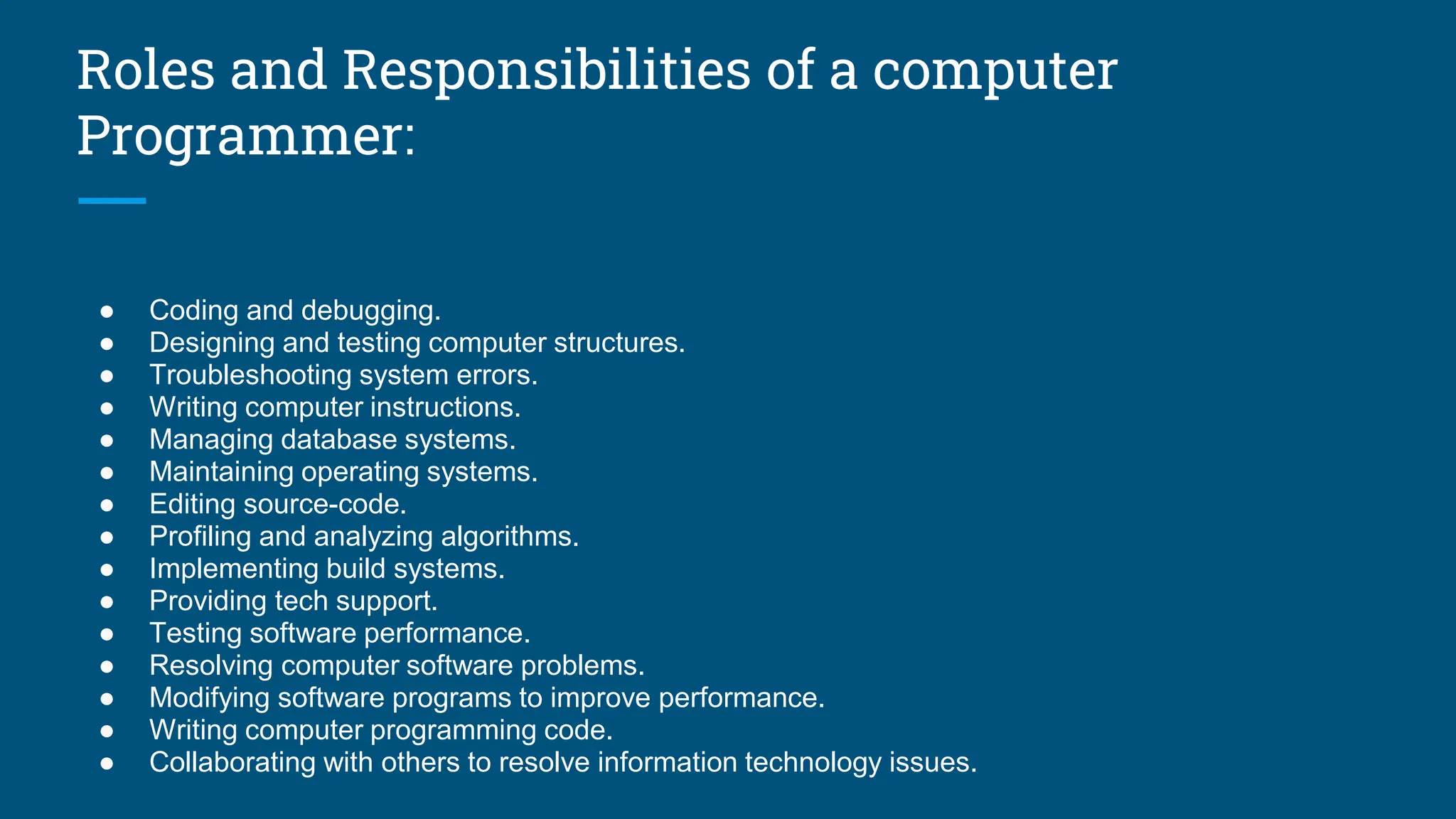 Roles and Responsibilities of a computer
Programmer:
● Coding and debugging.
● Designing and testing computer structures.
● Troubleshooting system errors.
● Writing computer instructions.
● Managing database systems.
● Maintaining operating systems.
● Editing source-code.
● Profiling and analyzing algorithms.
● Implementing build systems.
● Providing tech support.
● Testing software performance.
● Resolving computer software problems.
● Modifying software programs to improve performance.
● Writing computer programming code.
● Collaborating with others to resolve information technology issues.
 