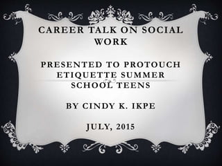 CAREER TALK ON SOCIAL
WORK
PRESENTED TO PROTOUCH
ETIQUETTE SUMMER
SCHOOL TEENS
BY CINDY K. IKPE
JULY, 2015
 