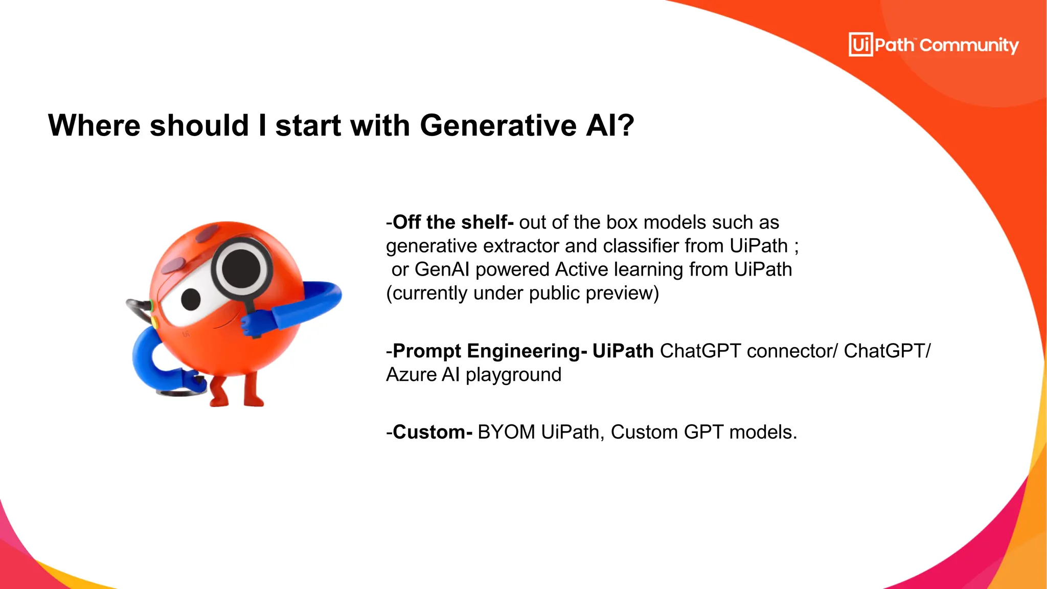 Where should I start with Generative AI?
-Off the shelf- out of the box models such as
generative extractor and classifier from UiPath ;
or GenAI powered Active learning from UiPath
(currently under public preview)
-Prompt Engineering- UiPath ChatGPT connector/ ChatGPT/
Azure AI playground
-Custom- BYOM UiPath, Custom GPT models.
 