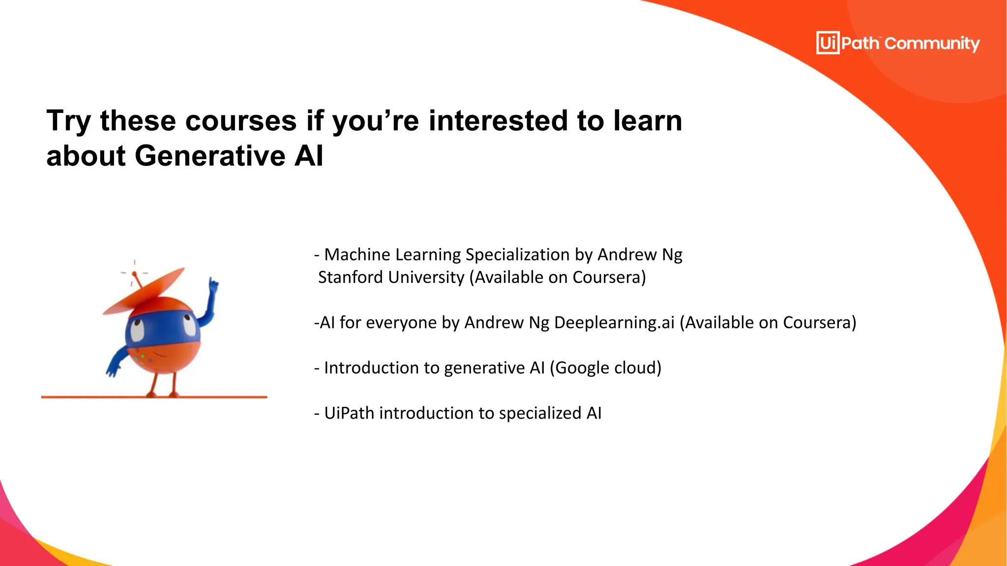 Try these courses if you’re interested to learn
about Generative AI
- Machine Learning Specialization by Andrew Ng
Stanford University (Available on Coursera)
-AI for everyone by Andrew Ng Deeplearning.ai (Available on Coursera)
- Introduction to generative AI (Google cloud)
- UiPath introduction to specialized AI
 