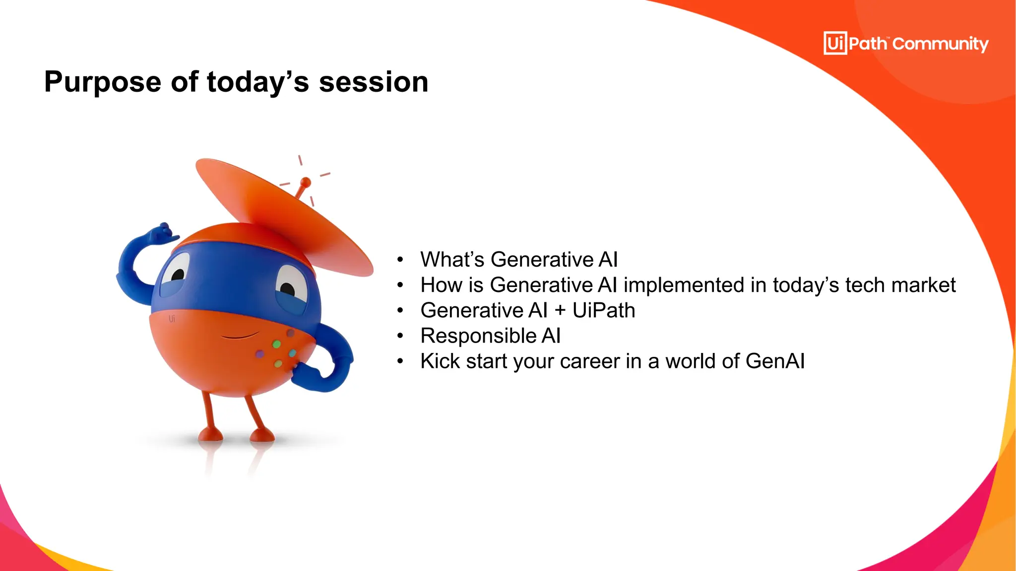 Purpose of today’s session
• What’s Generative AI
• How is Generative AI implemented in today’s tech market
• Generative AI + UiPath
• Responsible AI
• Kick start your career in a world of GenAI
 