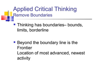 Applied Critical Thinking
Remove Boundaries

   Thinking has boundaries– bounds,
    limits, borderline

   Beyond the boundary line is the
    Frontier
    Location of most advanced, newest
    activity
 