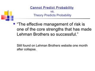 Cannot Predict Probability
                         vs.
              Theory Predicts Probability

   “The effective management of risk is
    one of the core strengths that has made
    Lehman Brothers so successful.”

    Still found on Lehman Brothers website one month
    after collapse.
 