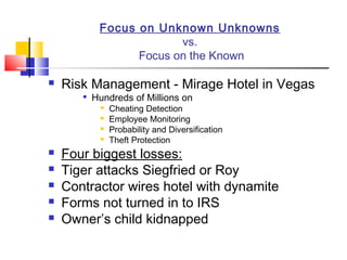 Focus on Unknown Unknowns
                         vs.
                  Focus on the Known

   Risk Management - Mirage Hotel in Vegas
          Hundreds of Millions on
               Cheating Detection
               Employee Monitoring
               Probability and Diversification
               Theft Protection
   Four biggest losses:
   Tiger attacks Siegfried or Roy
   Contractor wires hotel with dynamite
   Forms not turned in to IRS
   Owner’s child kidnapped
 