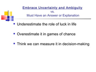 Embrace Uncertainty and Ambiguity
                        vs.
         Must Have an Answer or Explanation

   Underestimate the role of luck in life

   Overestimate it in games of chance

   Think we can measure it in decision-making
 