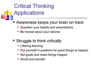 Critical Thinking
Applications
   Awareness keeps your brain on track
       Question your beliefs and assumptions
       Be honest about your desires

   Struggle to think critically
       Lifelong learning
       Put yourself in positions for good things to happen
       Set goals and make things happen
       Doubt and wonder
 