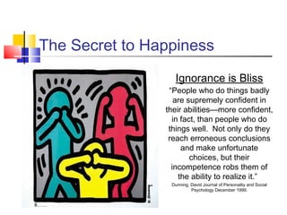 The Secret to Happiness
                  Ignorance is Bliss
                 “People who do things badly
                   are supremely confident in
                their abilities—more confident,
                  in fact, than people who do
                 things well. Not only do they
                 reach erroneous conclusions
                     and make unfortunate
                        choices, but their
                  incompetence robs them of
                    the ability to realize it.”
                 Dunning, David Journal of Personality and Social
                          Psychology December 1999.
 