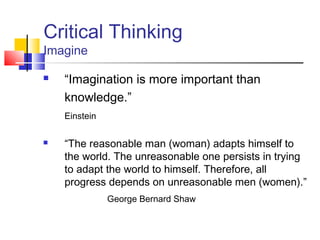 Critical Thinking
Imagine

   “Imagination is more important than
    knowledge.”
    Einstein

   “The reasonable man (woman) adapts himself to
    the world. The unreasonable one persists in trying
    to adapt the world to himself. Therefore, all
    progress depends on unreasonable men (women).”
               George Bernard Shaw
 